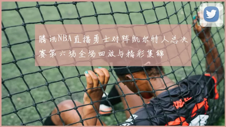 腾讯NBA直播勇士对阵凯尔特人总决赛第六场全场回放与精彩集锦
