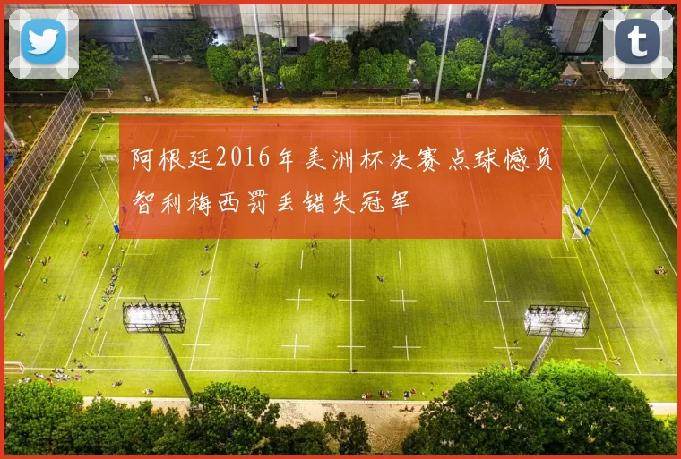 阿根廷2016年美洲杯决赛点球憾负智利梅西罚丢错失冠军