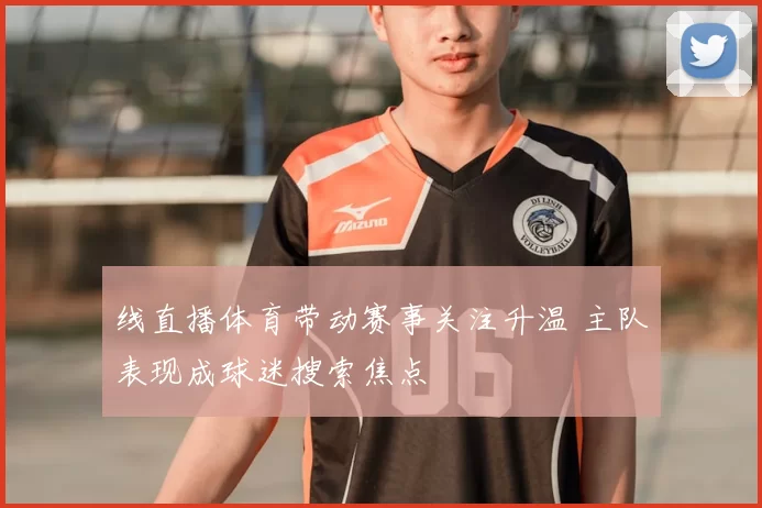 线直播体育带动赛事关注升温 主队表现成球迷搜索焦点