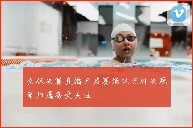 女双决赛直播开启赛场焦点对决冠军归属备受关注