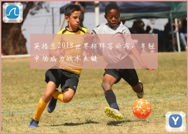 英格兰2018世界杯阵容公布，年轻中场成为战术关键