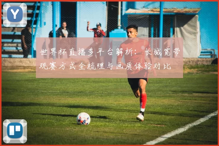 世界杯直播多平台解析：长城宽带观赛方式全梳理与画质体验对比