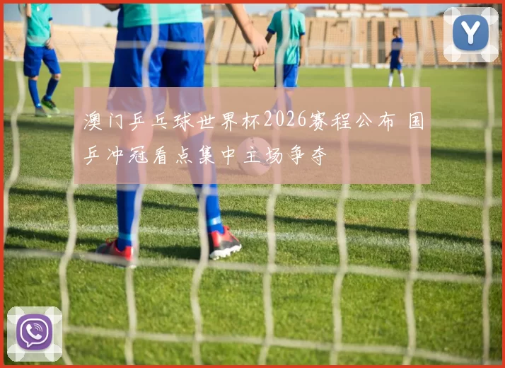 澳门乒乓球世界杯2026赛程公布 国乒冲冠看点集中主场争夺