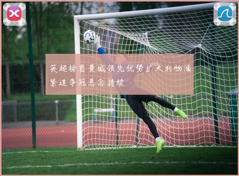英超榜首曼城领先优势扩大利物浦紧追争冠悬念持续