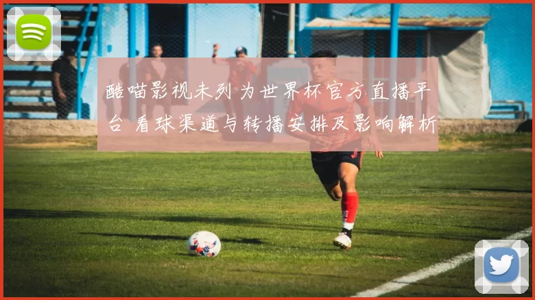 酷喵影视未列为世界杯官方直播平台 看球渠道与转播安排及影响解析