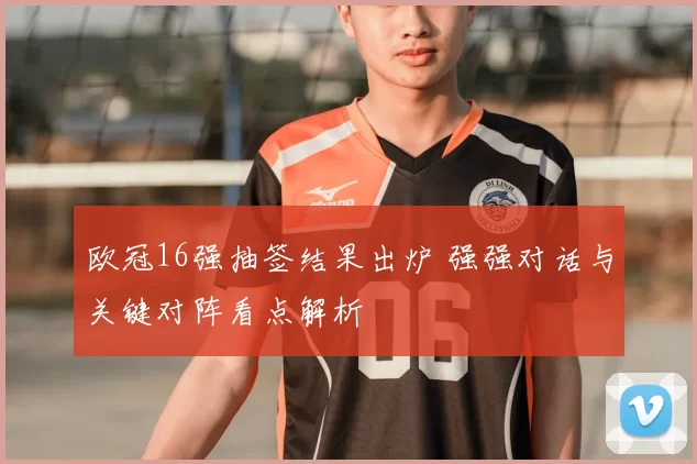 欧冠16强抽签结果出炉 强强对话与关键对阵看点解析