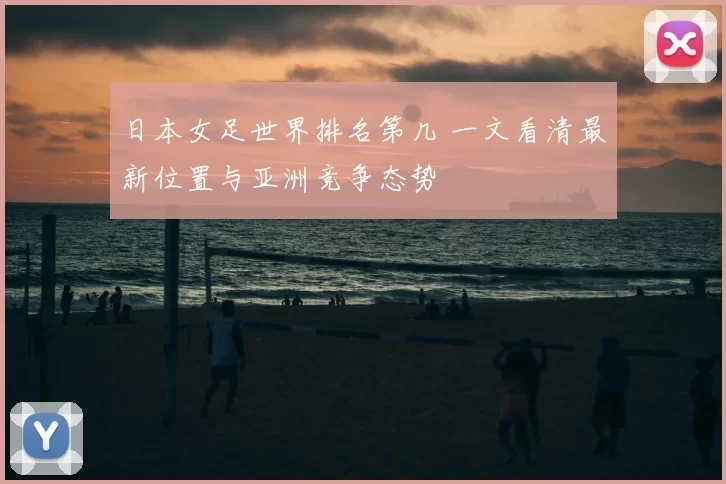 日本女足世界排名第几 一文看清最新位置与亚洲竞争态势