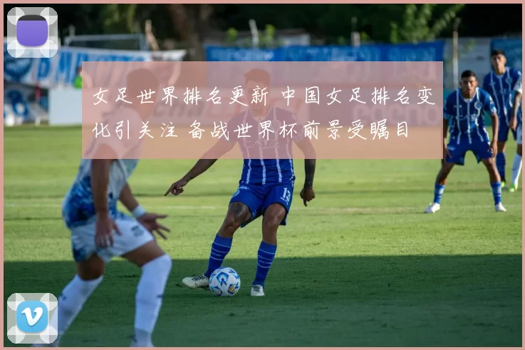 女足世界排名更新 中国女足排名变化引关注 备战世界杯前景受瞩目