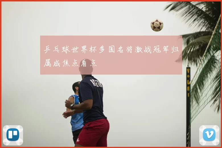 乒乓球世界杯多国名将激战冠军归属成焦点看点