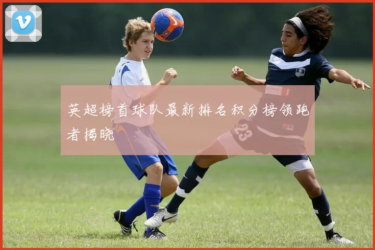 英超榜首球队最新排名积分榜领跑者揭晓