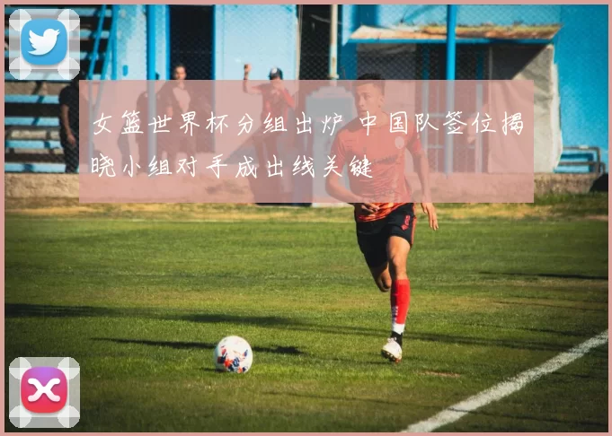 女篮世界杯分组出炉 中国队签位揭晓小组对手成出线关键