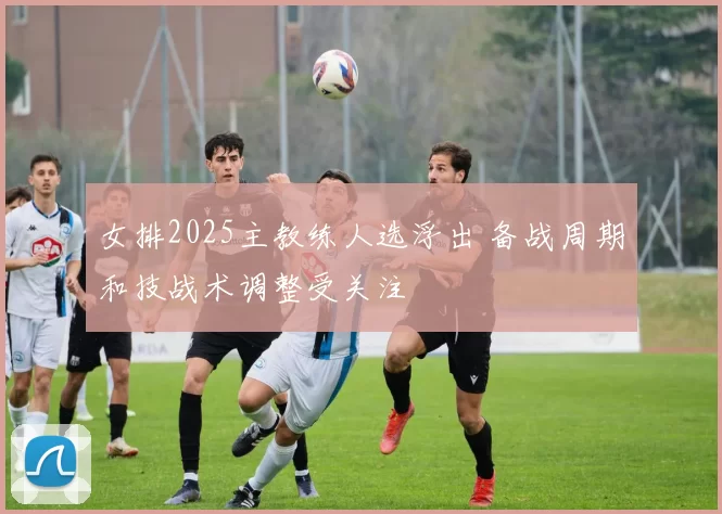 女排2025主教练人选浮出 备战周期和技战术调整受关注