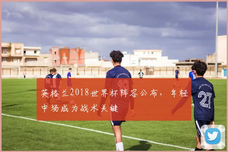 英格兰2018世界杯阵容公布，年轻中场成为战术关键