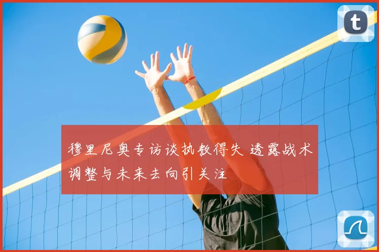 穆里尼奥专访谈执教得失 透露战术调整与未来去向引关注