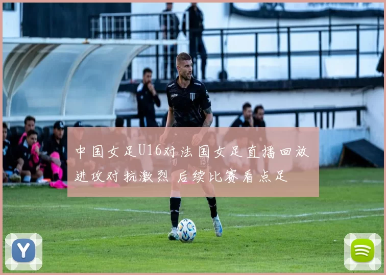 中国女足U16对法国女足直播回放 进攻对抗激烈 后续比赛看点足