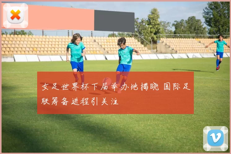 女足世界杯下届举办地揭晓 国际足联筹备进程引关注