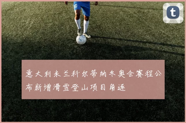 意大利米兰科尔蒂纳冬奥会赛程公布新增滑雪登山项目角逐
