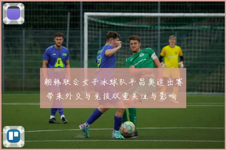 朝韩联合女子冰球队平昌奥运出赛 带来外交与竞技双重关注与影响