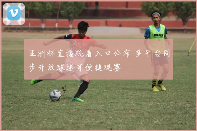 亚洲杯直播观看入口公布 多平台同步开放球迷可便捷观赛