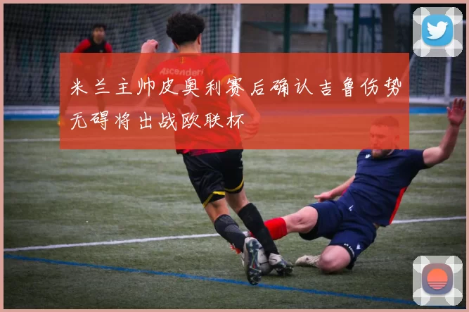 米兰主帅皮奥利赛后确认吉鲁伤势无碍将出战欧联杯