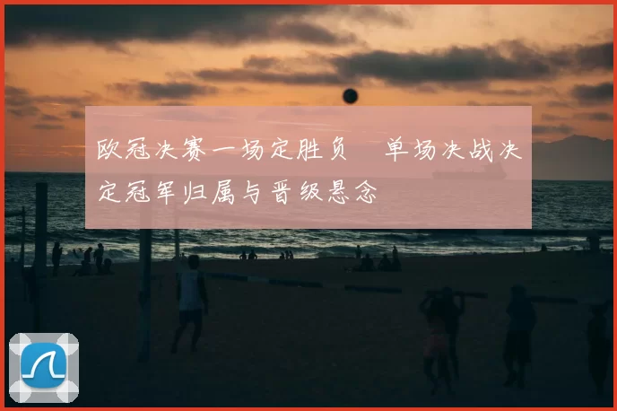 欧冠决赛一场定胜负　单场决战决定冠军归属与晋级悬念