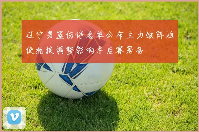 辽宁男篮伤停名单公布主力缺阵迫使轮换调整影响季后赛筹备