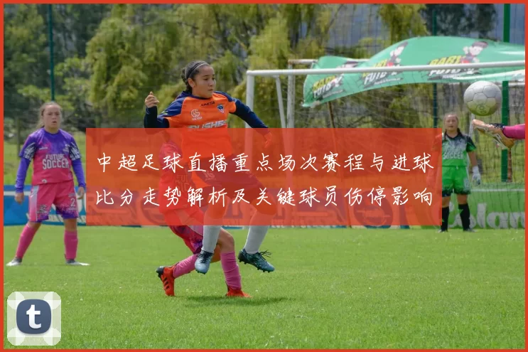 中超足球直播重点场次赛程与进球比分走势解析及关键球员伤停影响