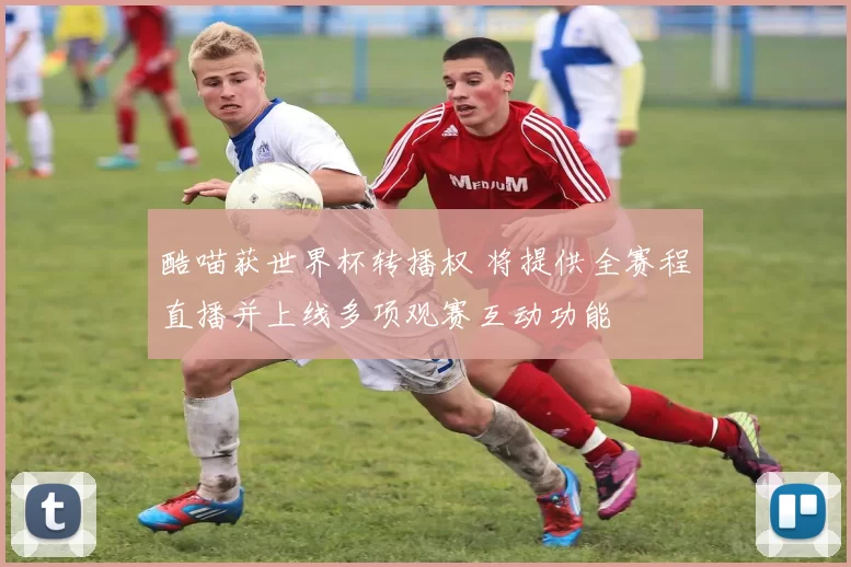 酷喵获世界杯转播权 将提供全赛程直播并上线多项观赛互动功能