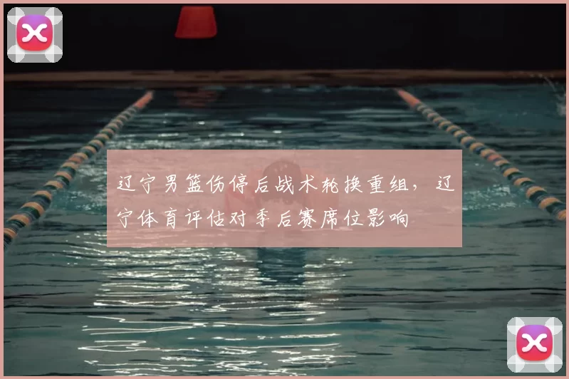 辽宁男篮伤停后战术轮换重组，辽宁体育评估对季后赛席位影响