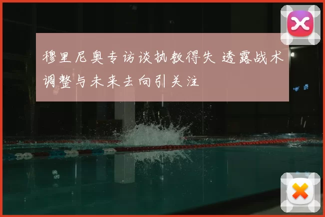 穆里尼奥专访谈执教得失 透露战术调整与未来去向引关注