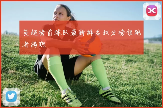 英超榜首球队最新排名积分榜领跑者揭晓