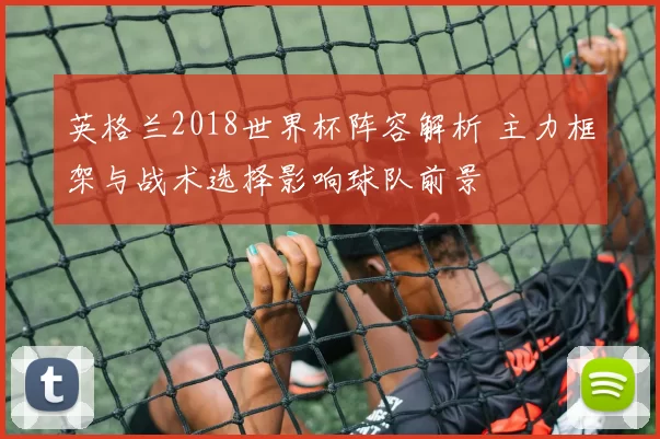 英格兰2018世界杯阵容解析 主力框架与战术选择影响球队前景