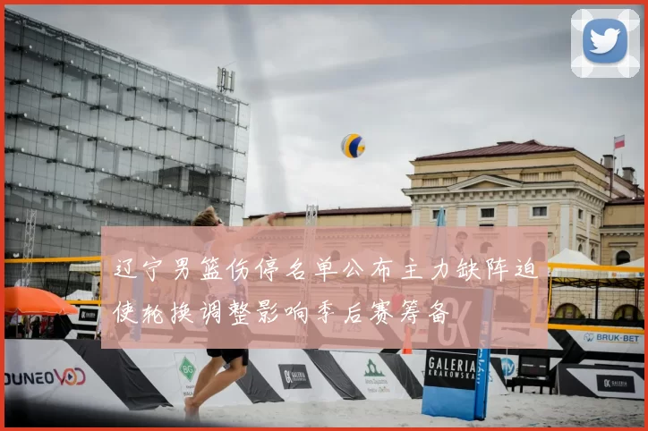 辽宁男篮伤停名单公布主力缺阵迫使轮换调整影响季后赛筹备