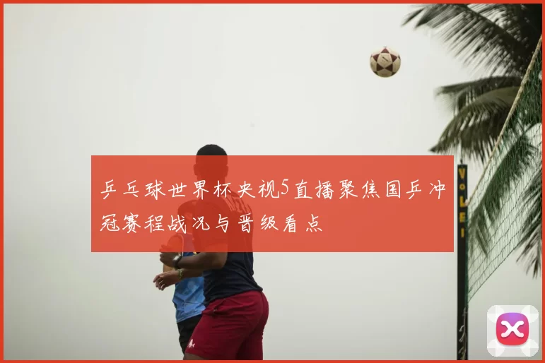 乒乓球世界杯央视5直播聚焦国乒冲冠赛程战况与晋级看点