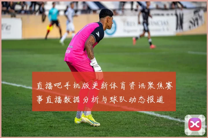 直播吧手机版更新体育资讯聚焦赛事直播数据分析与球队动态报道