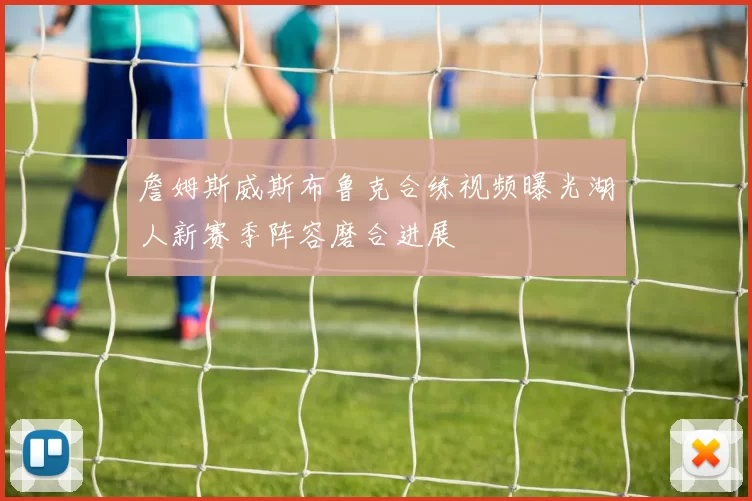 詹姆斯威斯布鲁克合练视频曝光湖人新赛季阵容磨合进展