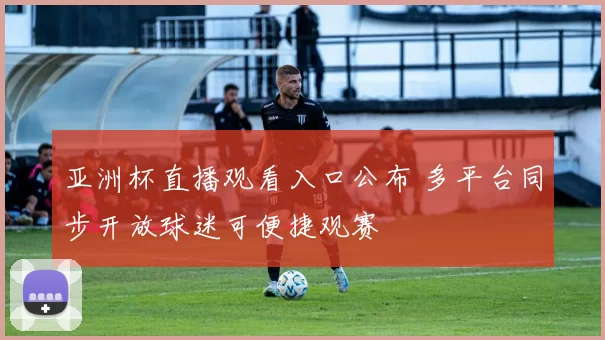 亚洲杯直播观看入口公布 多平台同步开放球迷可便捷观赛