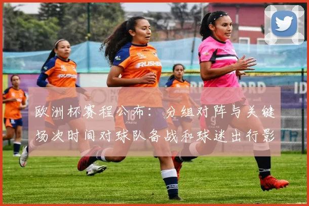 欧洲杯赛程公布：分组对阵与关键场次时间对球队备战和球迷出行影响