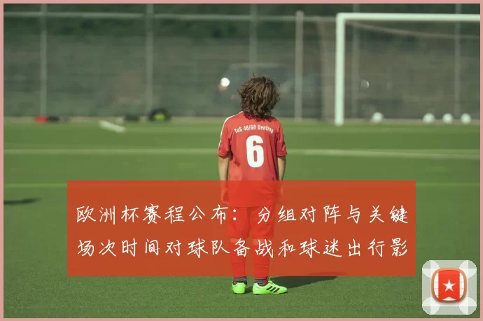 欧洲杯赛程公布：分组对阵与关键场次时间对球队备战和球迷出行影响