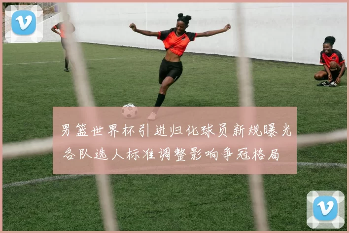 男篮世界杯引进归化球员新规曝光 各队选人标准调整影响争冠格局