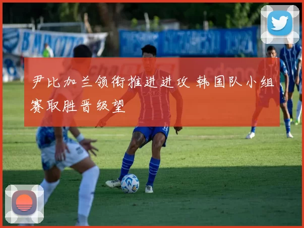 尹比加兰领衔推进进攻 韩国队小组赛取胜晋级望