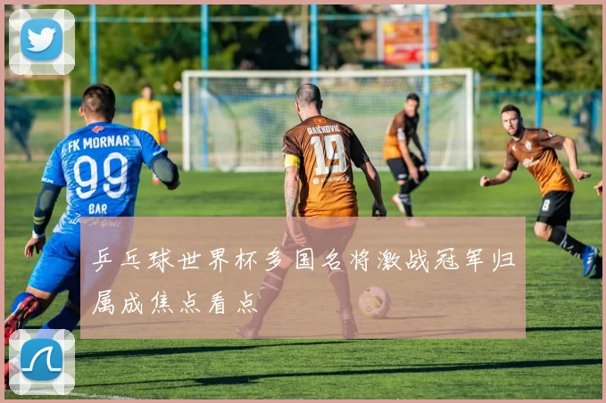 乒乓球世界杯多国名将激战冠军归属成焦点看点