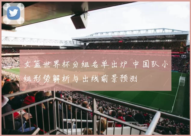 女篮世界杯分组名单出炉 中国队小组形势解析与出线前景预测